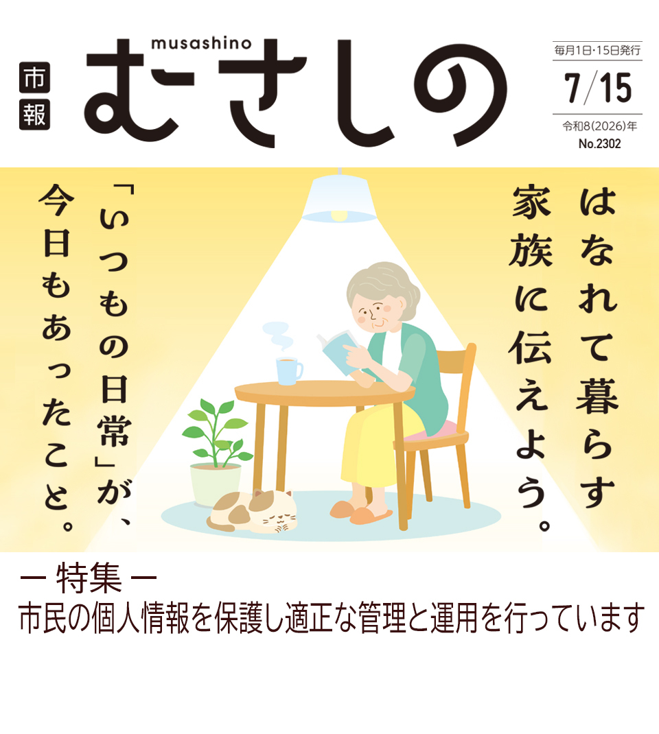市報むさしの 2026年7月15日号 No.2302 毎月1日・15日発行 はなれて暮らす家族に伝えよう。「いつもの日常」が、今日もあったこと。 特集 市民の個人情報を保護し適正な管理と運用を行っています