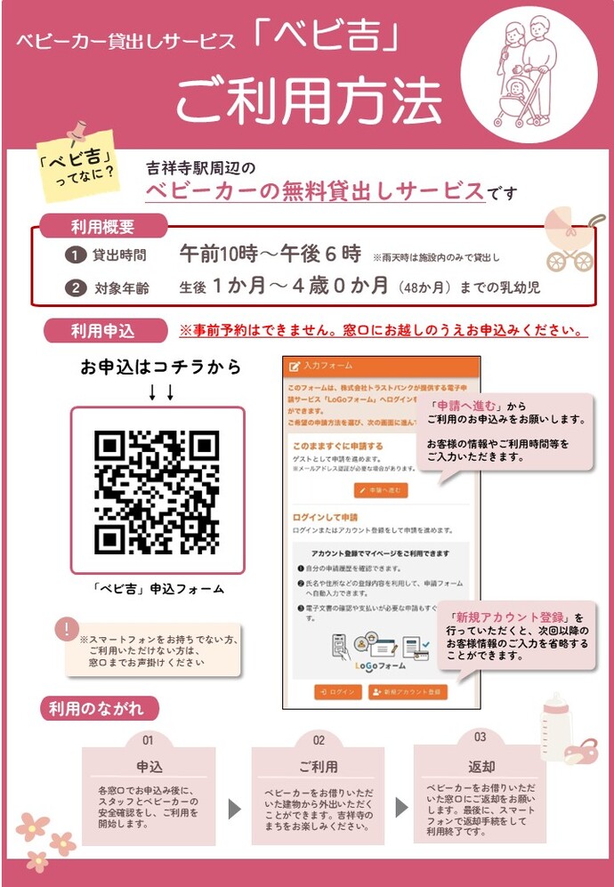 ベビーカー貸出しサービス「ベビ吉」ご利用方法 ベビ吉ってなに?吉祥寺周辺のベビーカー無料貸し出しサービスです。 利用概要1貸出時間 午前10時から午後6時 雨天時は施設内のみでの貸出し 2対象年齢 生後1カ月から4歳0カ月(48ケ月)までの乳幼児 利用申込 事前予約はできません。窓口にお越しの上お申し込みください。 お申込みはコチラの二次元コードから。 スマートフォンをお持ちでない方は、窓口までお声掛けください。 申請へ進むからご利用のお申し込みをお願いします。お客様の情報やご利用時間帯をご入力いただきます。 新規アカウント登録を行っていただくと、次回以降のお客様情報の入力を省略することができます。 利用の流れ 1申込 各窓口でお申込みの後に、スタッフとベビーカーの安全確認をし、ご利用を開始します。2ご利用 ベビーカーをお借りいただいた建物から外出いただくことができます。吉祥寺のまちをお楽しみください。 3返却 ベビーカーをお借りいただいた窓口にご返却をお願いします。最後に、スマートフォンで返却手続きをして利用終了です。