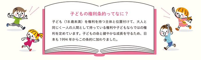 子どもの権利条約ってなに?子ども(18歳未満)を権利を持つ主体と位置付けて、大人と同じく一人の人間として持っている権利や子どもならではの権利を定めています。子どもの命と健やかな成長を守るため、日本も1994年からこの条約に加わりました。
