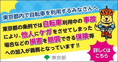 東京都内で自転車を利用するみなさんへ 東京都の条例では自転車利用中の事故により、他人にケガをさせてしまった場合などの損害を賠償できる保険等への加入が義務となっています