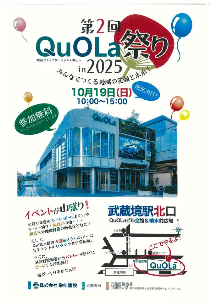 第2回クオラ祭りイン2025。10月19日、日曜日10時～15時。雨天決行。参加無料。武蔵境駅北口、クオラビル全館と噴水前広場で実施。イベントが山盛り、スーパーボールすくい、ヨーヨー釣り、輪投げ、紙芝居、地場野菜販売、謎解きクイズラリー、各テナントの出店など。噴水前広場で武蔵野警察署交通安全運動実施、パトカー、白バイ、ピーポくんがきます。主催株式会社栄伸建設、後援武蔵野市、協力、武蔵野警察署、亜細亜大学高橋ゼミ