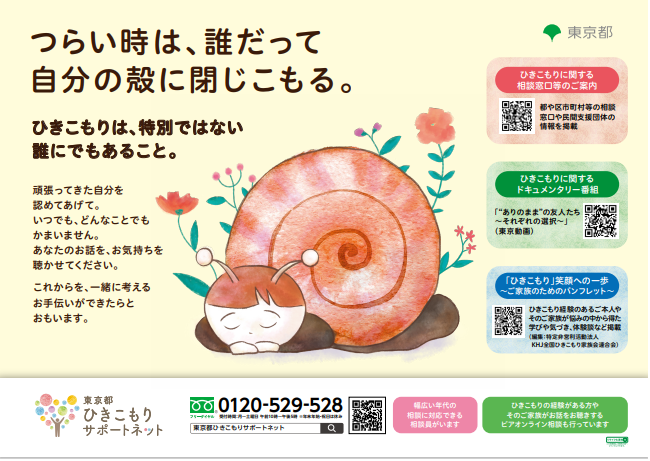 東京都ひきこもりサポートネットポスター つらい時は、誰だって自分の殻に閉じこもる。ひきこもりは、特別ではない誰にでもあること。頑張ってきた自分を認めてあげて。いつでも、どんなことでもかまいません。あなたのお話を、お気持ちを聴かせてください。 これからを、一緒に考えるお手伝いができたらとおもいます。