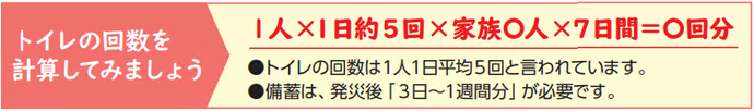 トイレの回数を 計算してみましょう。1人×1日約5回×家族人×7日間=回分。トイレの回数は1人1日平均5回と言われています。 備蓄は、発災後「3日~1週間分」が必要です。画像です。