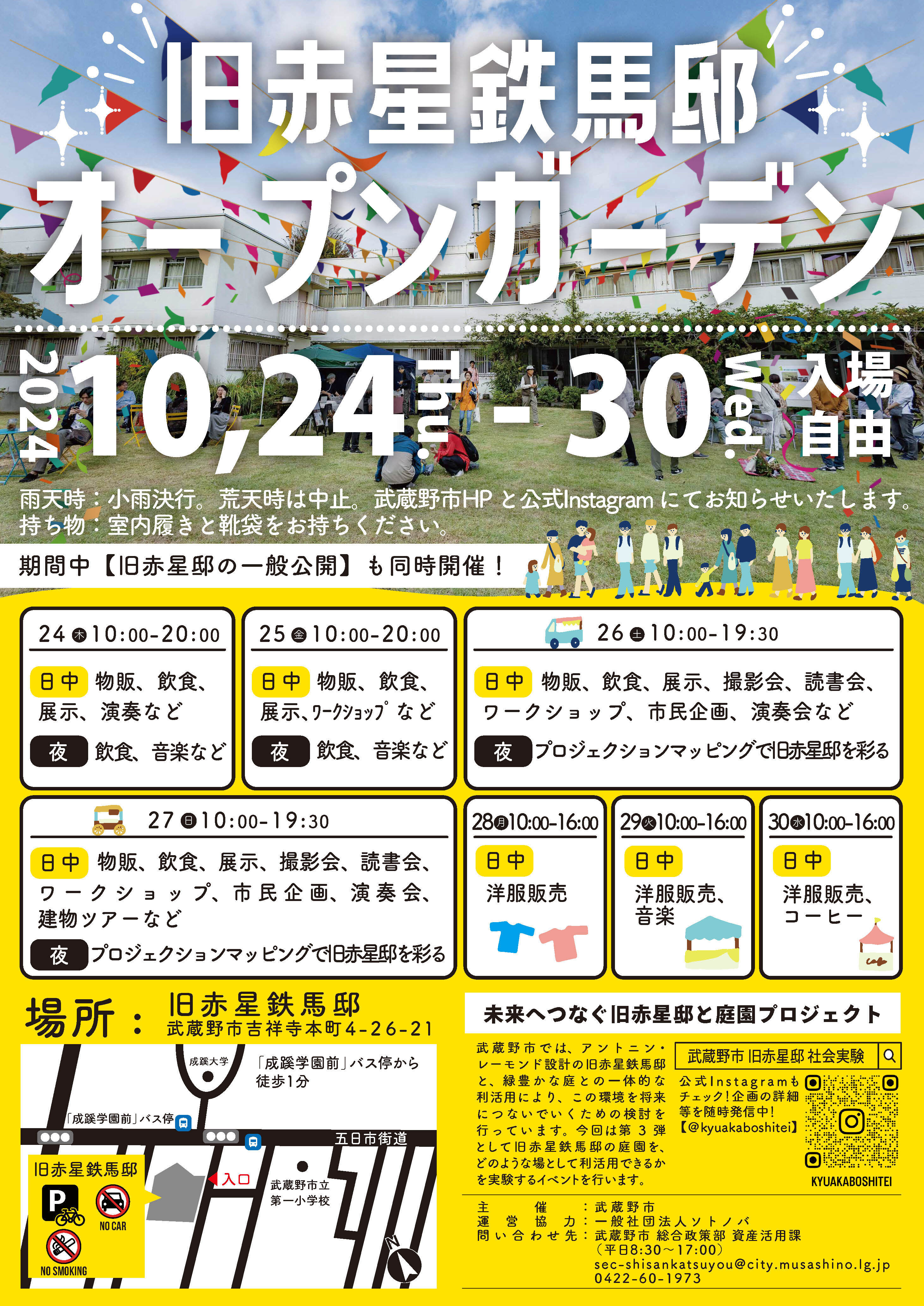 旧赤星鉄馬邸オープンガーデン2024年10月24日木曜日から30日水曜日。入場自由。雨天時は小雨決行。荒天時は中止。武蔵野市のホームページと公式インスタグラムにてお知らせいたします。持ち物は室内履きと靴袋をお持ちください。期間中は旧赤星鉄馬邸の一般公開も同時開催します。スケジュールは、24日木曜日10時から20時まで。日中は物販、飲食、展示、演奏など。夜は飲食、音楽など。25日金曜日10時から20時まで。日中は、物販、飲食、展示、ワークショップなど。夜は飲食、音楽など。26日土曜日10時から19時30分まで。日中は物販、飲食、展示、撮影会、ワークショップ、市民企画、読書会、演奏会など。夜はプロジェクションマッピングで旧赤星鉄馬邸を彩ります。27日にち曜日10時から19時30分まで。日中は物販、飲食、展示、撮影会、ワークショップ、市民企画、読書会、演奏会、建物ツアーなど。夜はプロジェクションマッピングで旧赤星鉄馬邸を彩ります。28日月曜日10時から16時まで。日中は洋服販売があります。29日火曜日10時から16時まで。日中は洋服販売、音楽。30日水曜日10時から16時まで。日中は洋服、コーヒー販売があります。場所は旧赤星鉄馬邸。住所は武蔵野市吉祥寺本町4丁目26の21。未来へつなぐ旧赤星邸と庭園プロジェクト。武蔵野市では、アントニン・レーモンド設計の旧赤星鉄馬邸と緑豊かな庭との一体的な利活用により、この環境を将来につないでいくための検討を行っています。今回は第3弾として旧赤星鉄馬邸の庭園をどのような場として利活用できるかを実験するイベントを行います。主催は武蔵野市。運営協力は一般社団法人ソトノバ。お問い合わせ先は武蔵野市総合政策部資産活用課。平日8時30分から17時まで。電話番号は0422-60-1973。