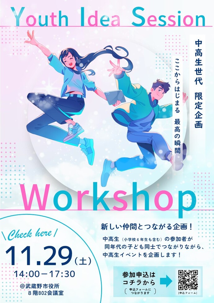 イベントリーフレット Youth Idea Session 中高生世代 限定企画 ここからはじまる 最高の瞬間 Workshop 新しい仲間とつながる企画!中高生(小学校6年生も含む)の参加者が同年代の子ども同士でつながりながら、中高生イベントを企画します! Check here 11月29日(土曜日)午後2時00分~午後5時30分 @武蔵野市役所8階802会議室