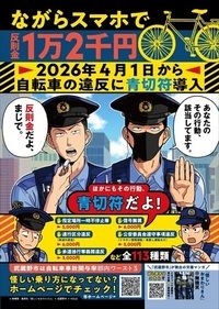 ポスターイメージ ながらスマホで反則金1万2千円 2026年4月1日から自転車の違反に青切符導入 あなたのその行動、該当してます。 反則金だよ、まじで。 ほかにもその行動、青切符だよ！ 指定場所一時不停止等5,000円 通行区分違反（車道の逆走）6,000円 歩道徐行等義務違反3,000円 信号無視6,000円 公安委員会遵守事項違反（イヤホン使用運転・傘差し運転など）5,000円 など全113種類 武蔵野市は自転車事故関与率都内ワースト3 怪しい乗り方になってない？ホームページでチェック！市ホームページ 「武蔵野市」が舞台の交番マンガ 『怪しいおまわりさん』作 無機質 となジャンで連載中！単行本1・2巻発売中！試し読みはこちら (Ⅽ)無機質／集英社『怪しいおまわりさん』×武蔵野市×HOLG